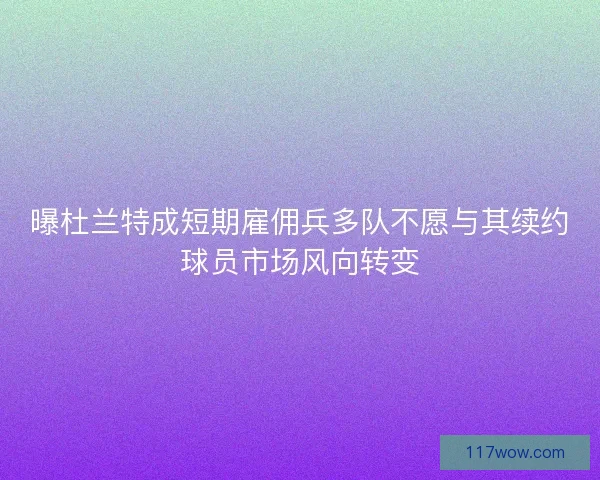 曝杜兰特成短期雇佣兵多队不愿与其续约球员市场风向转变
