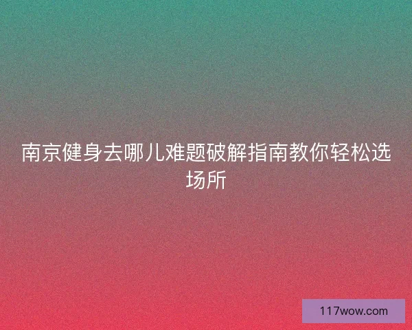 南京健身去哪儿难题破解指南教你轻松选场所