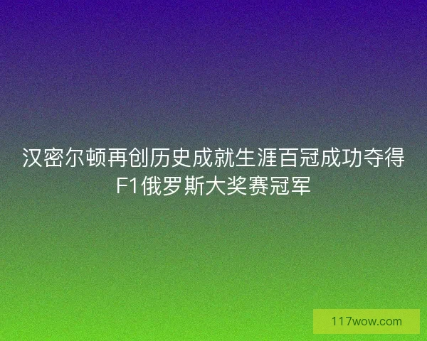 汉密尔顿再创历史成就生涯百冠成功夺得F1俄罗斯大奖赛冠军
